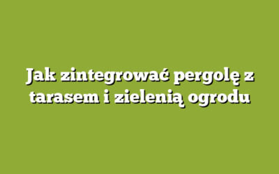 Jak zintegrować pergolę z tarasem i zielenią ogrodu