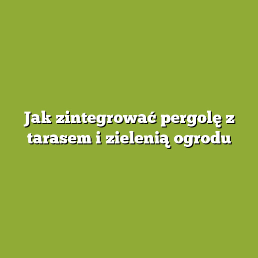 Jak zintegrować pergolę z tarasem i zielenią ogrodu