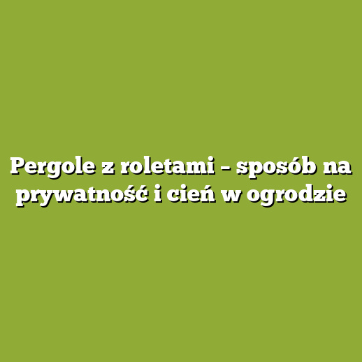 Pergole z roletami – sposób na prywatność i cień w ogrodzie
