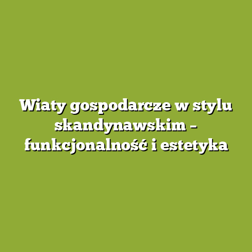 Wiaty gospodarcze w stylu skandynawskim – funkcjonalność i estetyka