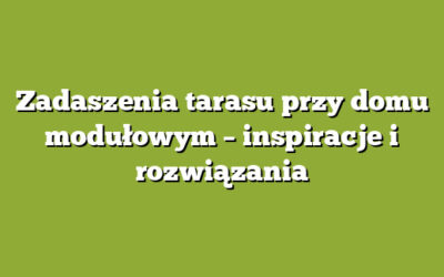 Zadaszenia tarasu przy domu modułowym – inspiracje i rozwiązania