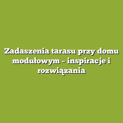 Zadaszenia tarasu przy domu modułowym – inspiracje i rozwiązania
