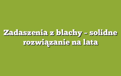 Zadaszenia z blachy – solidne rozwiązanie na lata