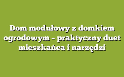 Dom modułowy z domkiem ogrodowym – praktyczny duet mieszkańca i narzędzi