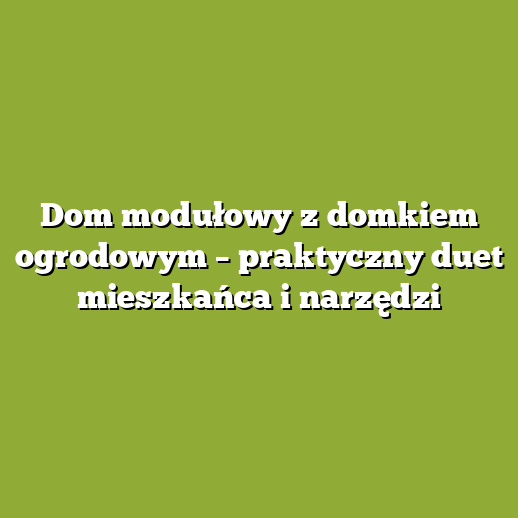 Dom modułowy z domkiem ogrodowym – praktyczny duet mieszkańca i narzędzi Dom modułowy z domkiem ogrodowym – praktyczny duet mieszkańca i narzędzi
