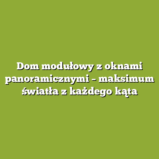Dom modułowy z oknami panoramicznymi – maksimum światła z każdego kąta