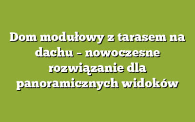 Dom modułowy z tarasem na dachu – nowoczesne rozwiązanie dla panoramicznych widoków