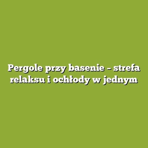 Pergole przy basenie – strefa relaksu i ochłody w jednym