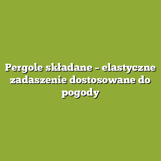 Pergole składane – elastyczne zadaszenie dostosowane do pogody
