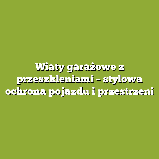 Wiaty garażowe z przeszkleniami – stylowa ochrona pojazdu i przestrzeni