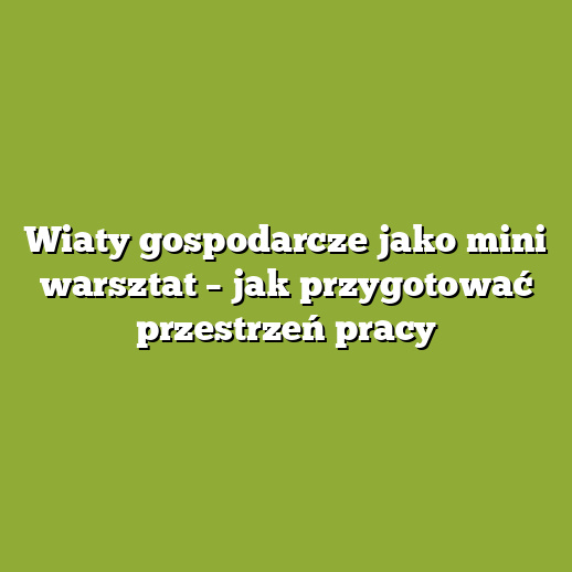 Wiaty gospodarcze jako mini warsztat – jak przygotować przestrzeń pracy