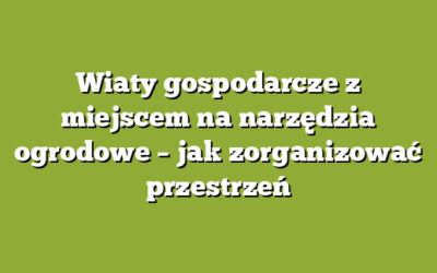 Wiaty gospodarcze z miejscem na narzędzia ogrodowe – jak zorganizować przestrzeń