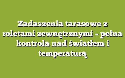 Zadaszenia tarasowe z roletami zewnętrznymi – pełna kontrola nad światłem i temperaturą
