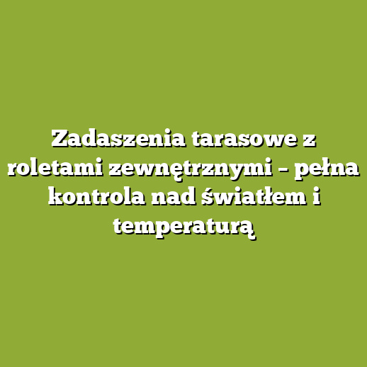 Zadaszenia tarasowe z roletami zewnętrznymi – pełna kontrola nad światłem i temperaturą
