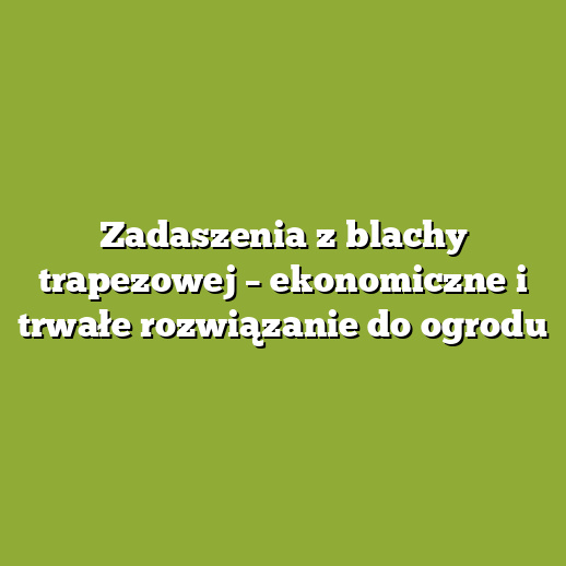 Zadaszenia z blachy trapezowej – ekonomiczne i trwałe rozwiązanie do ogrodu