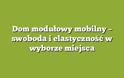 Dom modułowy mobilny – swoboda i elastyczność w wyborze miejsca