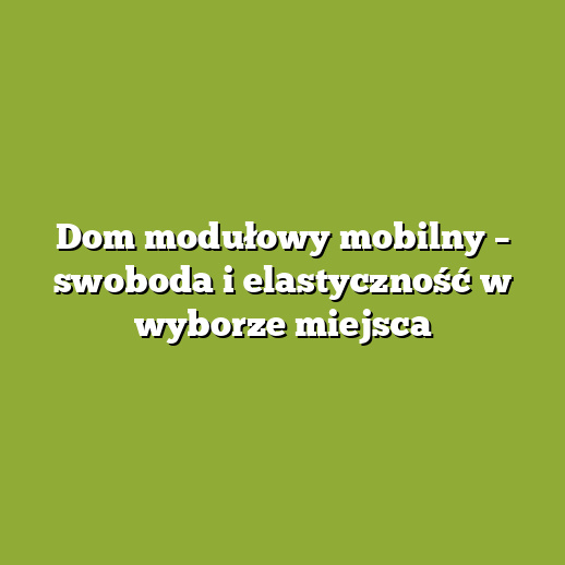 Dom modułowy mobilny – swoboda i elastyczność w wyborze miejsca Dom modułowy mobilny – swoboda i elastyczność w wyborze miejsca