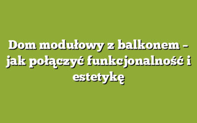 Dom modułowy z balkonem – jak połączyć funkcjonalność i estetykę