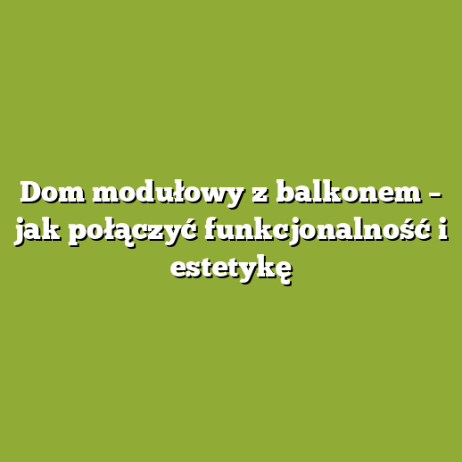 Dom modułowy z balkonem – jak połączyć funkcjonalność i estetykę