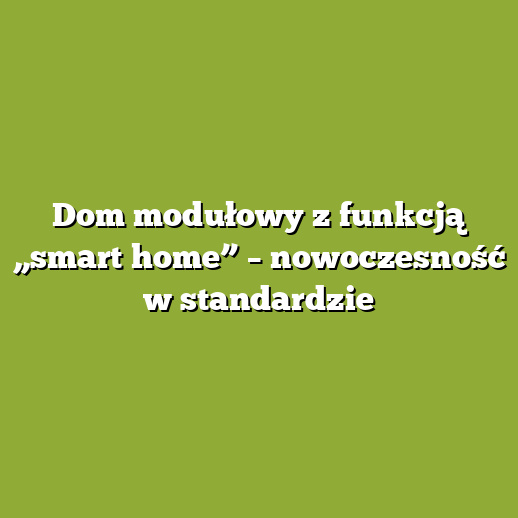 Dom modułowy z funkcją „smart home” – nowoczesność w standardzie
