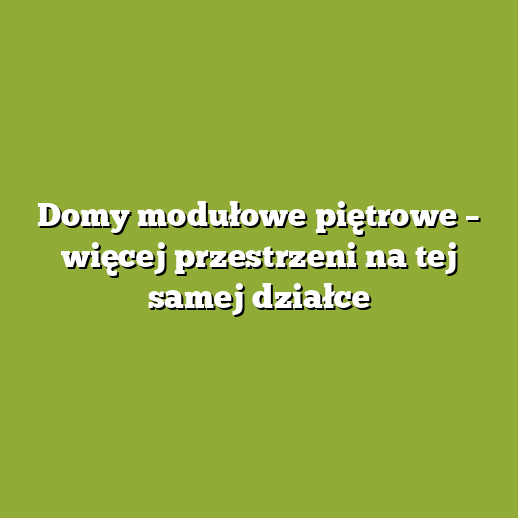 Domy modułowe piętrowe – więcej przestrzeni na tej samej działce
