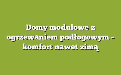 Domy modułowe z ogrzewaniem podłogowym – komfort nawet zimą