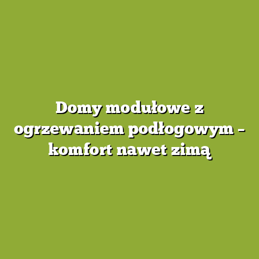 Domy modułowe z ogrzewaniem podłogowym – komfort nawet zimą