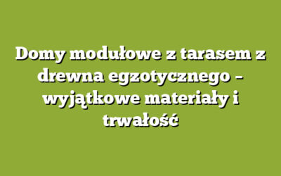 Domy modułowe z tarasem z drewna egzotycznego – wyjątkowe materiały i trwałość