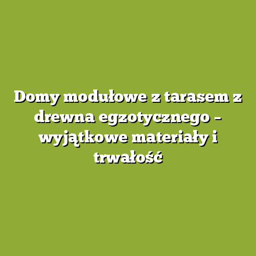 Domy modułowe z tarasem z drewna egzotycznego – wyjątkowe materiały i trwałość