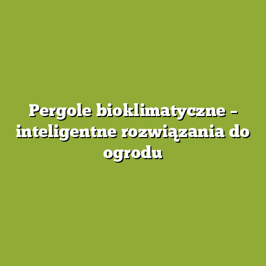 Pergole bioklimatyczne – inteligentne rozwiązania do ogrodu
