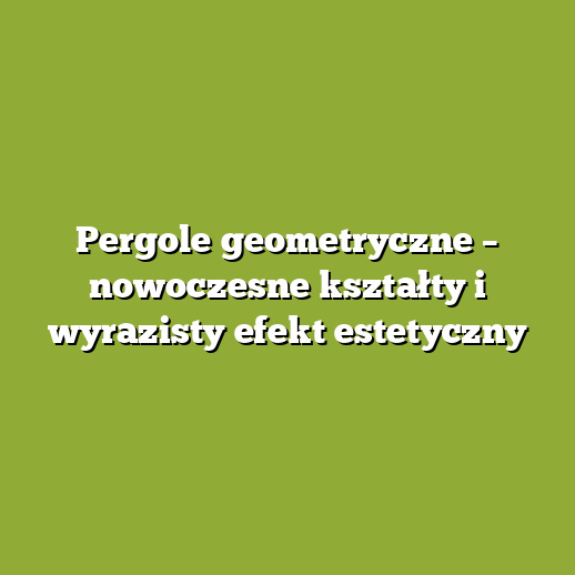 Pergole geometryczne – nowoczesne kształty i wyrazisty efekt estetyczny