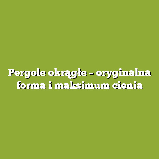 Pergole okrągłe – oryginalna forma i maksimum cienia