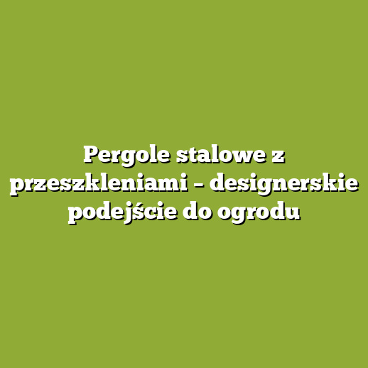 Pergole stalowe z przeszkleniami – designerskie podejście do ogrodu