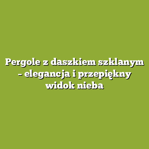 Pergole z daszkiem szklanym – elegancja i przepiękny widok nieba