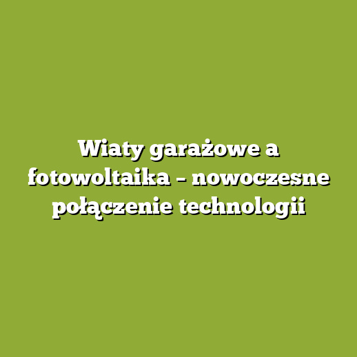 Wiaty garażowe a fotowoltaika – nowoczesne połączenie technologii