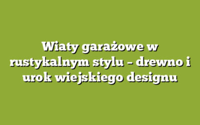 Wiaty garażowe w rustykalnym stylu – drewno i urok wiejskiego designu