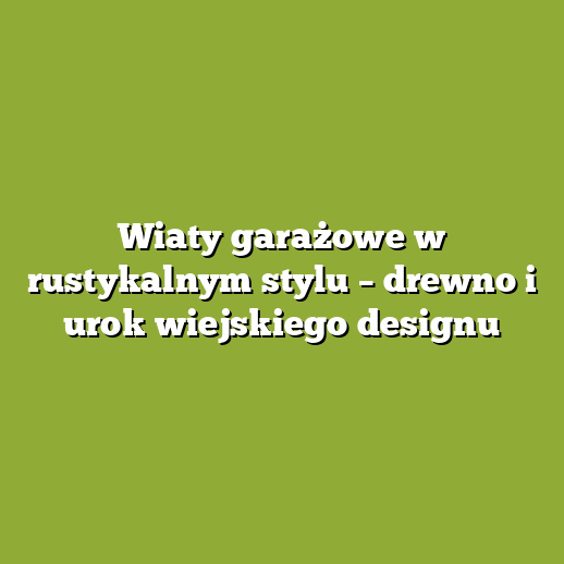 Wiaty garażowe w rustykalnym stylu – drewno i urok wiejskiego designu