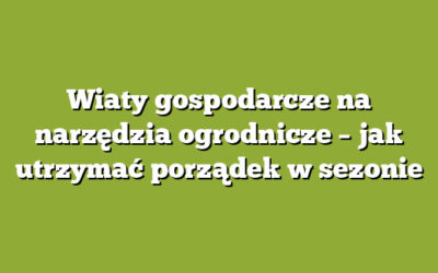 Wiaty gospodarcze na narzędzia ogrodnicze – jak utrzymać porządek w sezonie