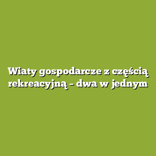 Wiaty gospodarcze z częścią rekreacyjną – dwa w jednym