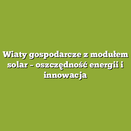Wiaty gospodarcze z modułem solar – oszczędność energii i innowacja