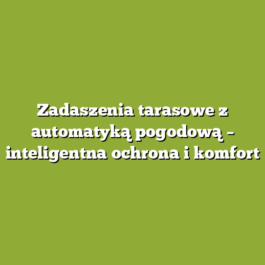 Zadaszenia tarasowe z automatyką pogodową – inteligentna ochrona i komfort