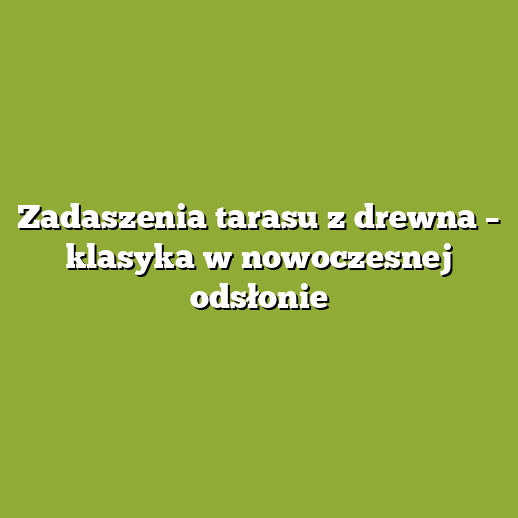 Zadaszenia tarasu z drewna – klasyka w nowoczesnej odsłonie