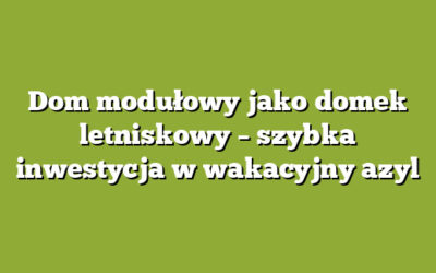 Dom modułowy jako domek letniskowy – szybka inwestycja w wakacyjny azyl