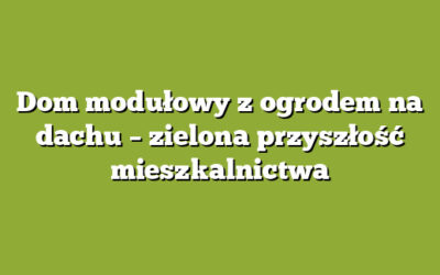 Dom modułowy z ogrodem na dachu – zielona przyszłość mieszkalnictwa