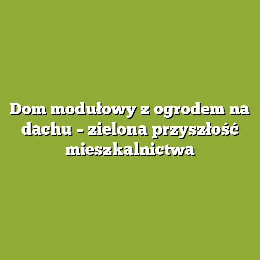 Dom modułowy z ogrodem na dachu – zielona przyszłość mieszkalnictwa