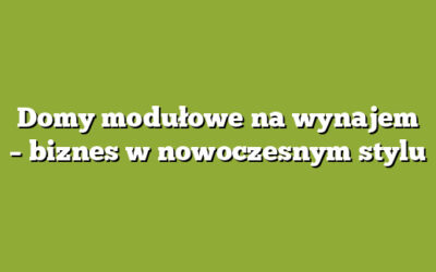 Domy modułowe na wynajem – biznes w nowoczesnym stylu