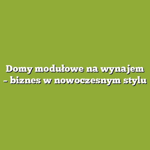 Domy modułowe na wynajem – biznes w nowoczesnym stylu