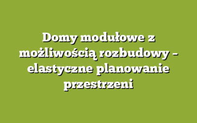 Domy modułowe z możliwością rozbudowy – elastyczne planowanie przestrzeni