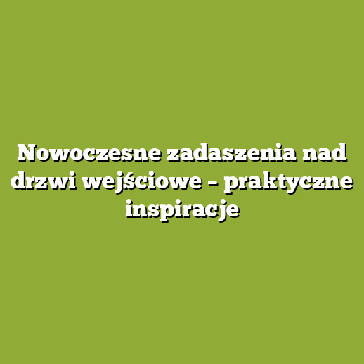 Nowoczesne zadaszenia nad drzwi wejściowe – praktyczne inspiracje