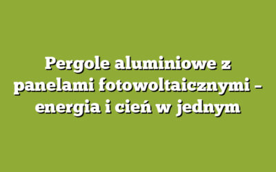 Pergole aluminiowe z panelami fotowoltaicznymi – energia i cień w jednym